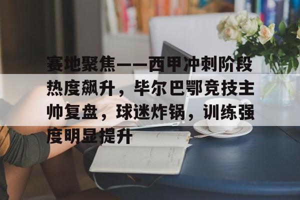 九游-赛地聚焦——西甲冲刺阶段热度飙升，毕尔巴鄂竞技主帅复盘，球迷炸锅，训练强度明显提升的简单介绍